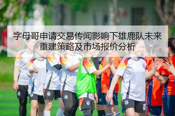 字母哥申请交易传闻影响下雄鹿队未来重建策略及市场报价分析